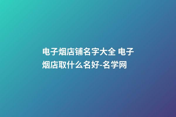 电子烟店铺名字大全 电子烟店取什么名好-名学网-第1张-店铺起名-玄机派